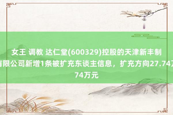 女王 调教 达仁堂(600329)控股的天津新丰制药有限公司新增1条被扩充东谈主信息，扩充方向27.74万元