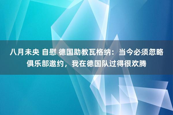 八月未央 自慰 德国助教瓦格纳：当今必须忽略俱乐部邀约，我在德国队过得很欢腾