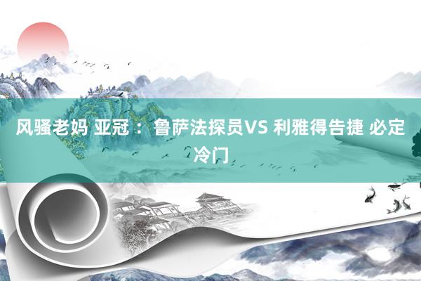 风骚老妈 亚冠 ：鲁萨法探员VS 利雅得告捷 必定冷门