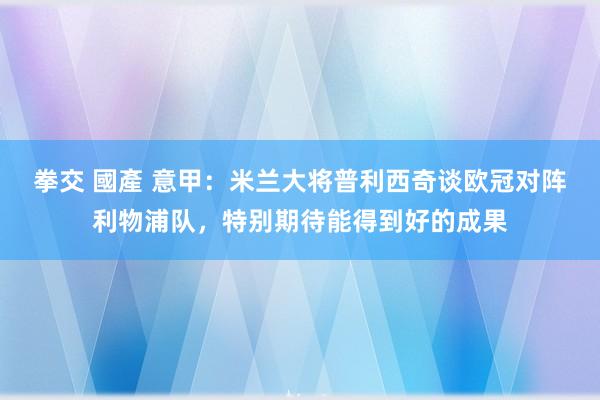 拳交 國產 意甲：米兰大将普利西奇谈欧冠对阵利物浦队，特别期待能得到好的成果