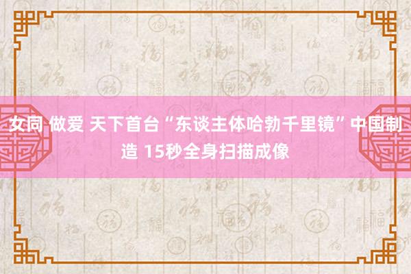 女同 做爱 天下首台“东谈主体哈勃千里镜”中国制造 15秒全身扫描成像