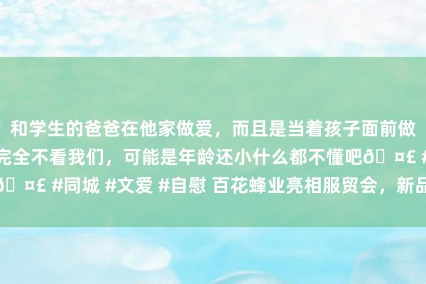 和学生的爸爸在他家做爱，而且是当着孩子面前做爱，太刺激了，孩子完全不看我们，可能是年龄还小什么都不懂吧🤣 #同城 #文爱 #自慰 百花蜂业亮相服贸会，新品蜂蜜软糖获关心