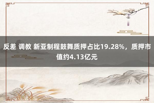 反差 调教 新亚制程鼓舞质押占比19.28%，质押市值约4.13亿元