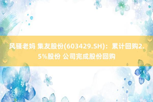 风骚老妈 集友股份(603429.SH)：累计回购2.5%股份 公司完成股份回购