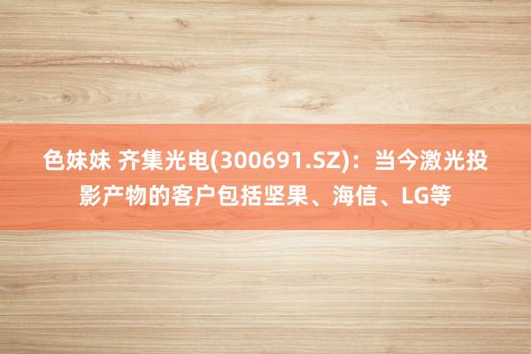 色妹妹 齐集光电(300691.SZ)：当今激光投影产物的客户包括坚果、海信、LG等