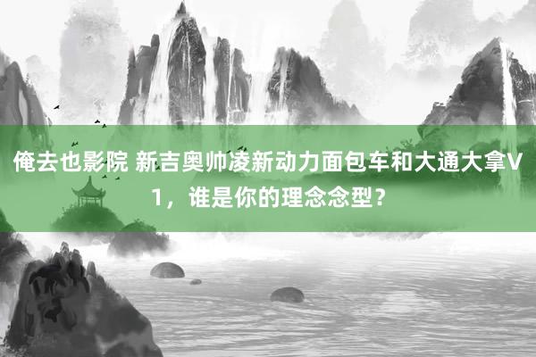 俺去也影院 新吉奥帅凌新动力面包车和大通大拿V1，谁是你的理念念型？