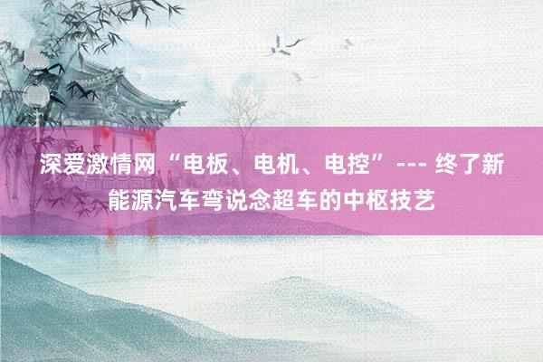 深爱激情网 “电板、电机、电控” --- 终了新能源汽车弯说念超车的中枢技艺