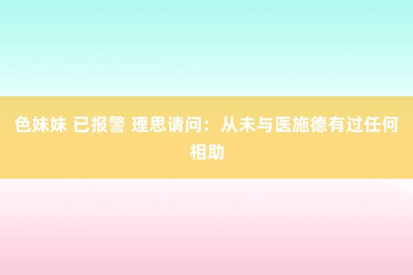 色妹妹 已报警 理思请问：从未与医施德有过任何相助