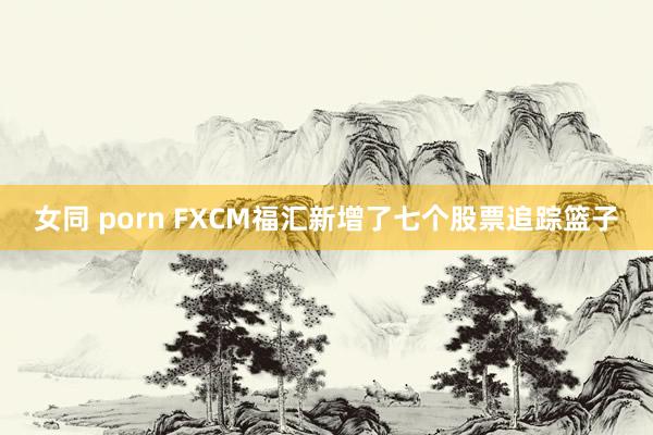 女同 porn FXCM福汇新增了七个股票追踪篮子