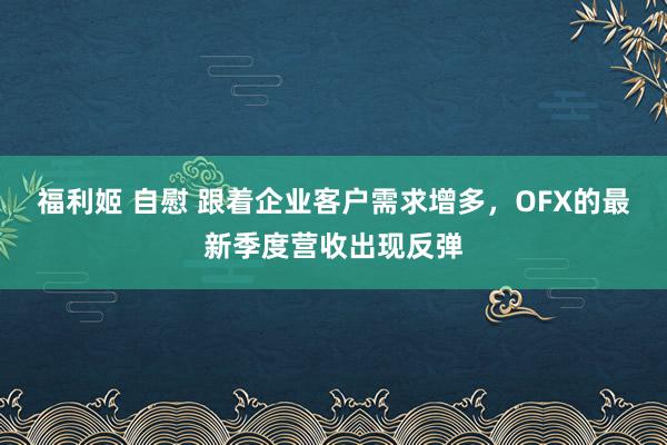 福利姬 自慰 跟着企业客户需求增多，OFX的最新季度营收出现反弹