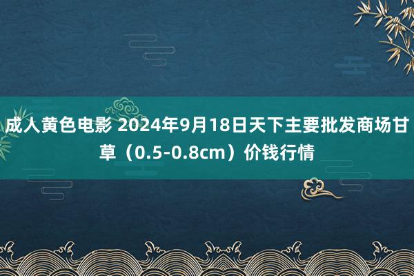 成人黄色电影 2024年9月18日天下主要批发商场甘草（0.5-0.8cm）价钱行情