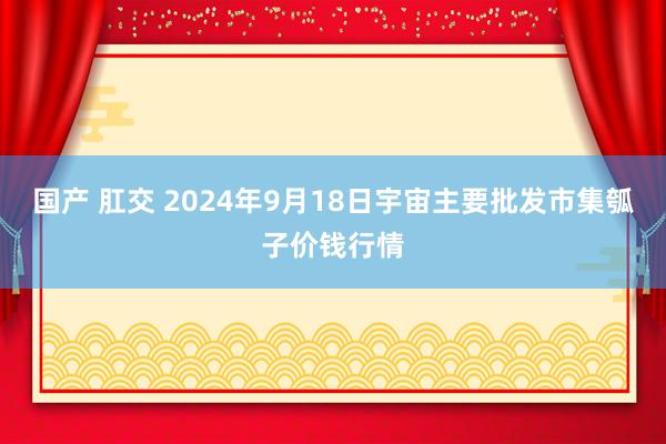 国产 肛交 2024年9月18日宇宙主要批发市集瓠子价钱行情