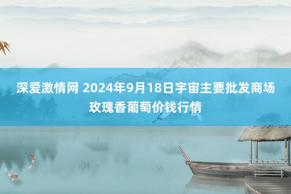 深爱激情网 2024年9月18日宇宙主要批发商场玫瑰香葡萄价钱行情