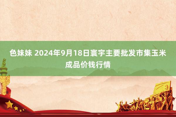 色妹妹 2024年9月18日寰宇主要批发市集玉米成品价钱行情