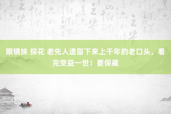 眼镜妹 探花 老先人遗留下来上千年的老口头，看完受益一世！要保藏