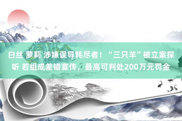 白丝 萝莉 涉嫌误导耗尽者！“三只羊”被立案探听 若组成差错宣传，最高可判处200万元罚金