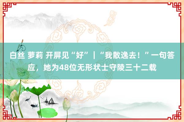 白丝 萝莉 开屏见“好”｜“我散逸去！”一句答应，她为48位无形状士守陵三十二载