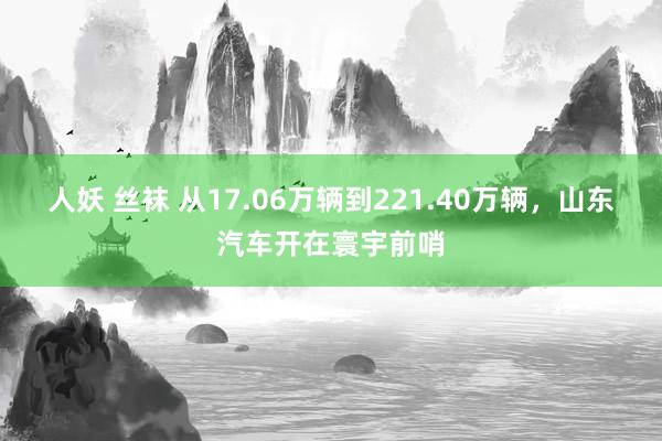 人妖 丝袜 从17.06万辆到221.40万辆，山东汽车开在寰宇前哨