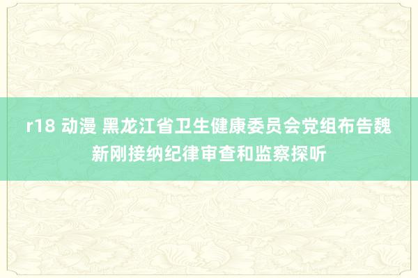 r18 动漫 黑龙江省卫生健康委员会党组布告魏新刚接纳纪律审查和监察探听