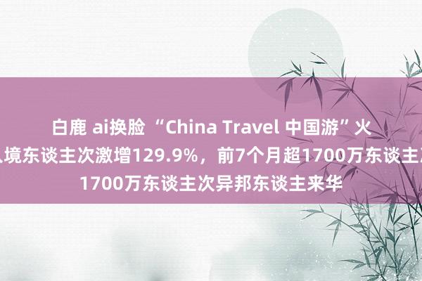 白鹿 ai换脸 “China Travel 中国游”火了！异邦东谈主入境东谈主次激增129.9%，前7个月超1700万东谈主次异邦东谈主来华