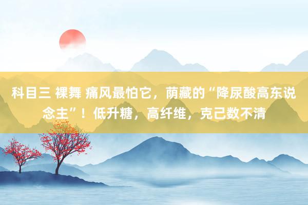 科目三 裸舞 痛风最怕它，荫藏的“降尿酸高东说念主”！低升糖，高纤维，克己数不清