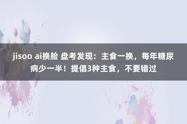 jisoo ai换脸 盘考发现：主食一换，每年糖尿病少一半！提倡3种主食，不要错过