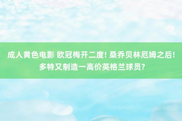 成人黄色电影 欧冠梅开二度! 桑乔贝林厄姆之后! 多特又制造一高价英格兰球员?