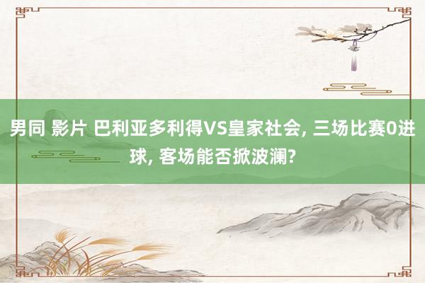 男同 影片 巴利亚多利得VS皇家社会， 三场比赛0进球， 客场能否掀波澜?