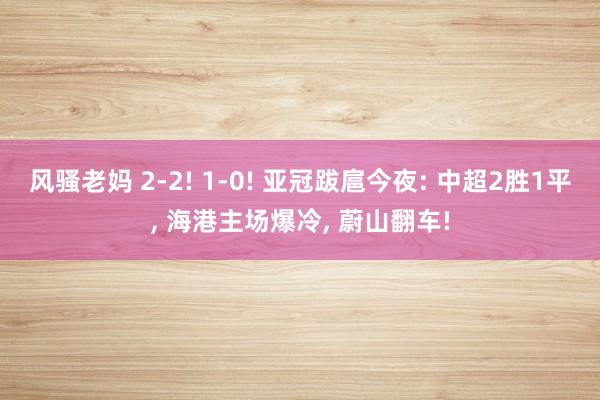 风骚老妈 2-2! 1-0! 亚冠跋扈今夜: 中超2胜1平， 海港主场爆冷， 蔚山翻车!