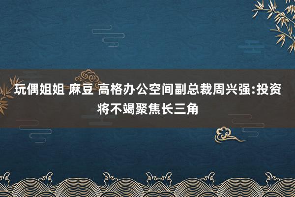 玩偶姐姐 麻豆 高格办公空间副总裁周兴强:投资将不竭聚焦长三角