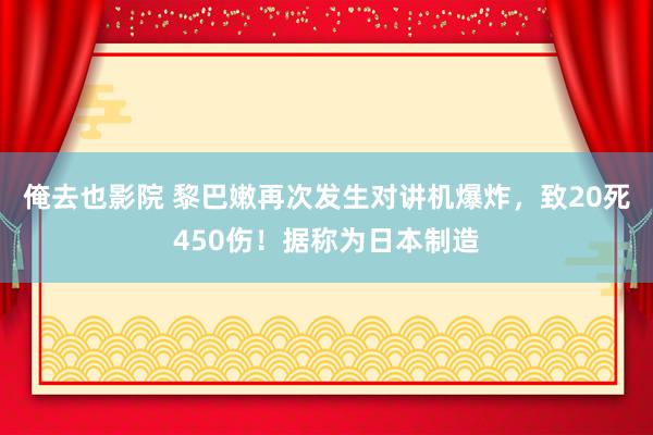 俺去也影院 黎巴嫩再次发生对讲机爆炸，致20死450伤！据称为日本制造