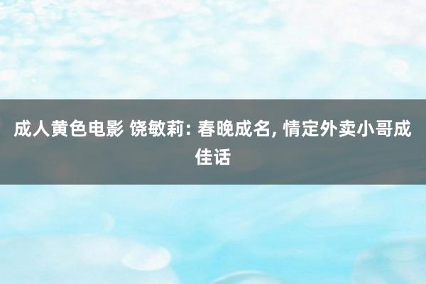 成人黄色电影 饶敏莉: 春晚成名, 情定外卖小哥成佳话