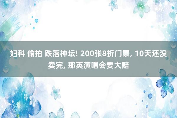 妇科 偷拍 跌落神坛! 200张8折门票， 10天还没卖完， 那英演唱会要大赔