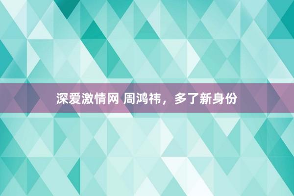 深爱激情网 周鸿祎，多了新身份