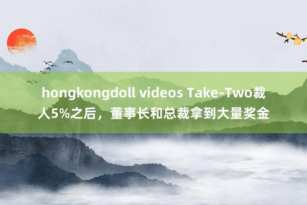 hongkongdoll videos Take-Two裁人5%之后，董事长和总裁拿到大量奖金