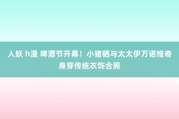 人妖 h漫 啤酒节开幕！小猪晒与太太伊万诺维奇身穿传统衣饰合照