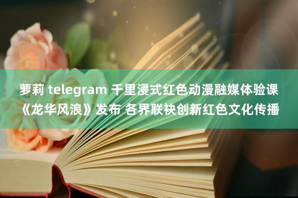 萝莉 telegram 千里浸式红色动漫融媒体验课《龙华风浪》发布 各界联袂创新红色文化传播