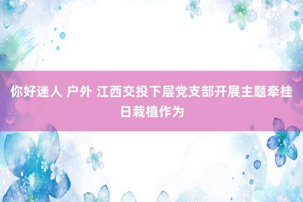 你好迷人 户外 江西交投下层党支部开展主题牵挂日栽植作为