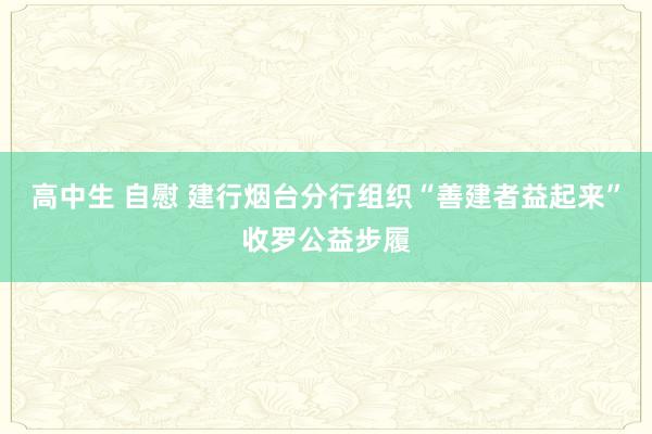 高中生 自慰 建行烟台分行组织“善建者益起来”收罗公益步履