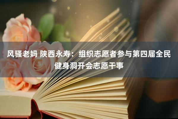 风骚老妈 陕西永寿：组织志愿者参与第四届全民健身洞开会志愿干事