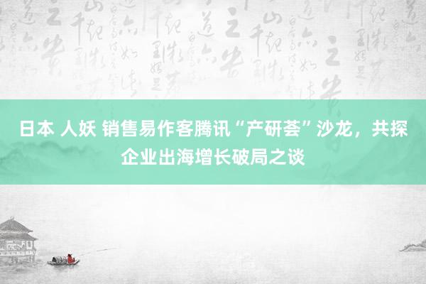 日本 人妖 销售易作客腾讯“产研荟”沙龙，共探企业出海增长破局之谈