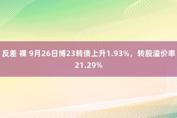 反差 裸 9月26日博23转债上升1.93%，转股溢价率21.29%