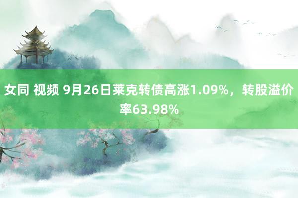 女同 视频 9月26日莱克转债高涨1.09%，转股溢价率63.98%