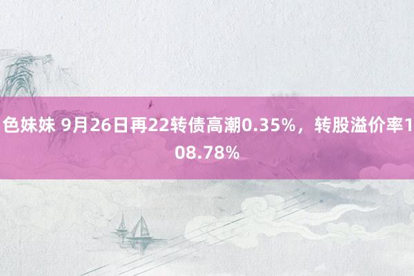 色妹妹 9月26日再22转债高潮0.35%，转股溢价率108.78%