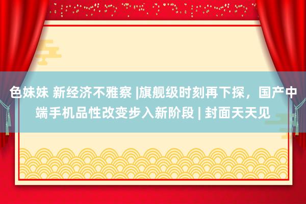 色妹妹 新经济不雅察 |旗舰级时刻再下探，国产中端手机品性改变步入新阶段 | 封面天天见