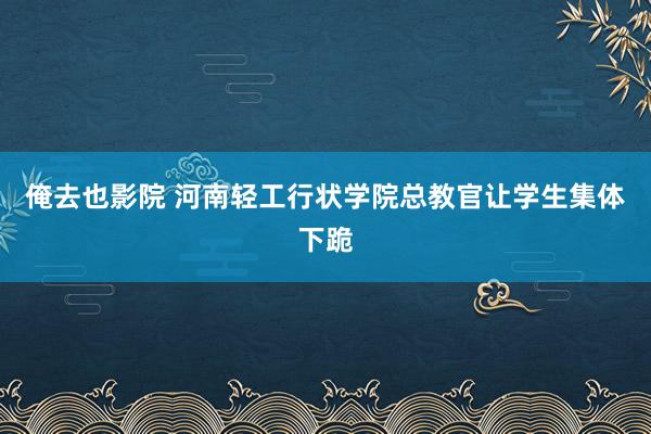 俺去也影院 河南轻工行状学院总教官让学生集体下跪