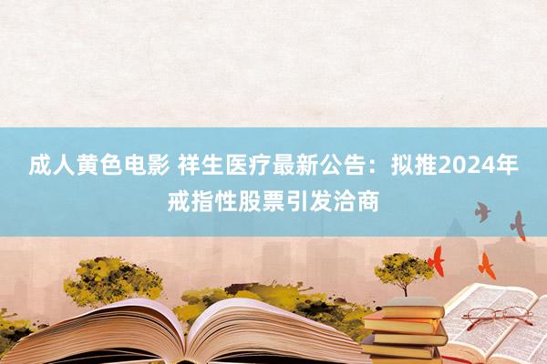 成人黄色电影 祥生医疗最新公告：拟推2024年戒指性股票引发洽商