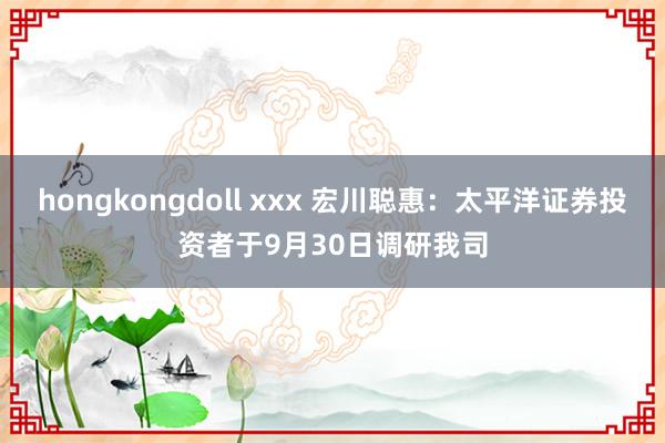 hongkongdoll xxx 宏川聪惠：太平洋证券投资者于9月30日调研我司