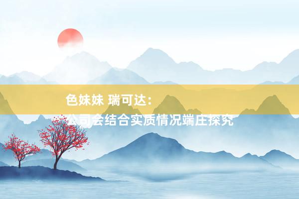 色妹妹 瑞可达：
公司会结合实质情况端庄探究