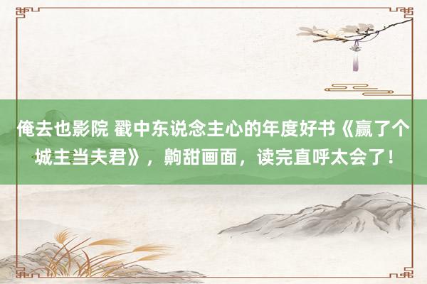 俺去也影院 戳中东说念主心的年度好书《赢了个城主当夫君》，齁甜画面，读完直呼太会了！